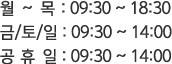 월 ~ 목 : 09:30 ~ 18:30 , 금/토/일 : 09:30 ~ 14:00, 공 휴 일 : 09:30 ~ 14:00